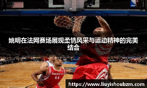 姚明在法网赛场展现柔情风采与运动精神的完美结合