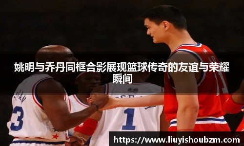 姚明与乔丹同框合影展现篮球传奇的友谊与荣耀瞬间